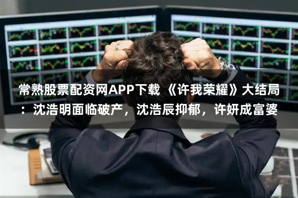 常熟股票配资网APP下载 《许我荣耀》大结局：沈浩明面临破产，沈浩辰抑郁，许妍成富婆