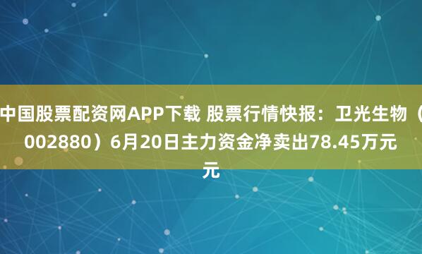 中国股票配资网APP下载 股票行情快报：卫光生物（002880）6月20日主力资金净卖出78.45万元