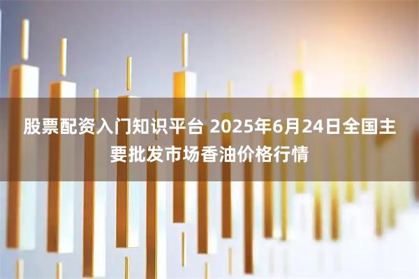 股票配资入门知识平台 2025年6月24日全国主要批发市场香油价格行情