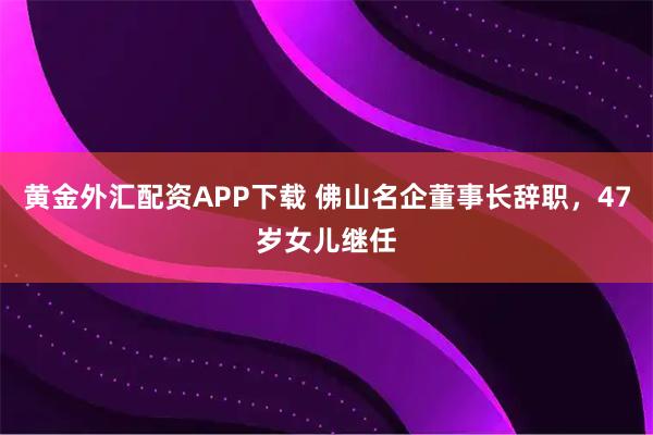 黄金外汇配资APP下载 佛山名企董事长辞职，47岁女儿继任