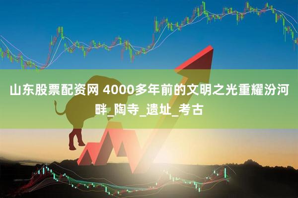 山东股票配资网 4000多年前的文明之光重耀汾河畔_陶寺_遗址_考古