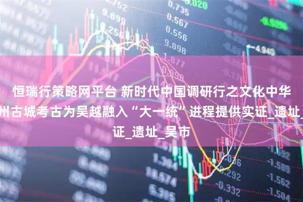 恒瑞行策略网平台 新时代中国调研行之文化中华｜苏州古城考古为吴越融入“大一统”进程提供实证_遗址_吴市