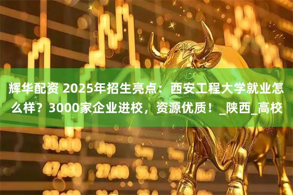 辉华配资 2025年招生亮点：西安工程大学就业怎么样？3000家企业进校，资源优质！_陕西_高校