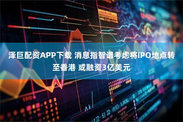泽巨配资APP下载 消息指智谱考虑将IPO地点转至香港 或融资3亿美元