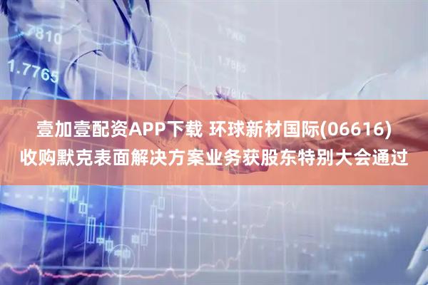 壹加壹配资APP下载 环球新材国际(06616)收购默克表面解决方案业务获股东特别大会通过