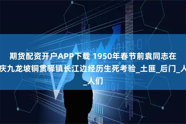 期货配资开户APP下载 1950年春节前袁同志在重庆九龙坡铜贯驿镇长江边经历生死考验_土匪_后门_人们