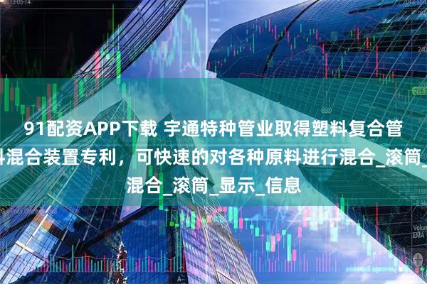 91配资APP下载 宇通特种管业取得塑料复合管加工用原料混合装置专利，可快速的对各种原料进行混合_滚筒_显示_信息