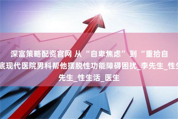 深富策略配资官网 从 “自卑焦虑” 到 “重拾自信”！娄底现代医院男科帮他摆脱性功能障碍困扰_李先生_性生活_医生
