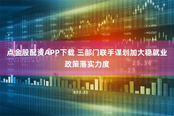 点金股配资APP下载 三部门联手谋划加大稳就业政策落实力度