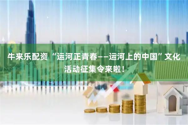 牛来乐配资 “运河正青春——运河上的中国”文化活动征集令来啦！