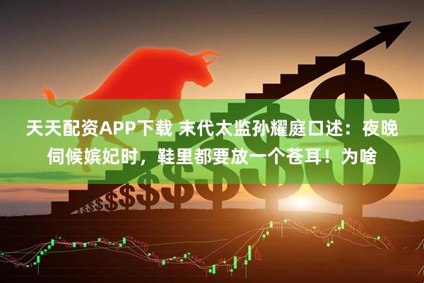 天天配资APP下载 末代太监孙耀庭口述：夜晚伺候嫔妃时，鞋里都要放一个苍耳！为啥