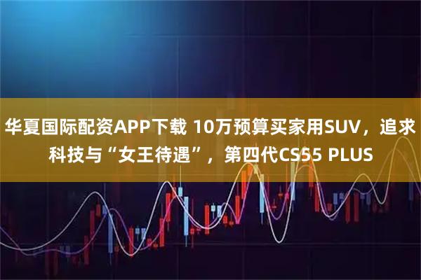 华夏国际配资APP下载 10万预算买家用SUV，追求科技与“女王待遇”，第四代CS55 PLUS