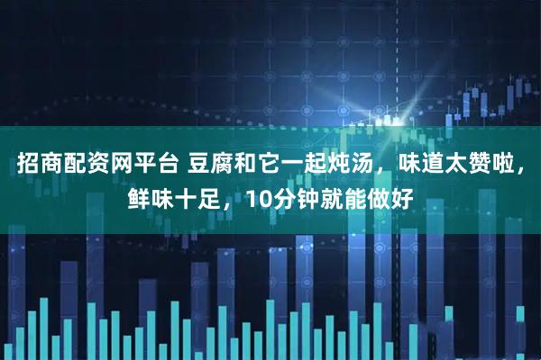 招商配资网平台 豆腐和它一起炖汤，味道太赞啦，鲜味十足，10分钟就能做好