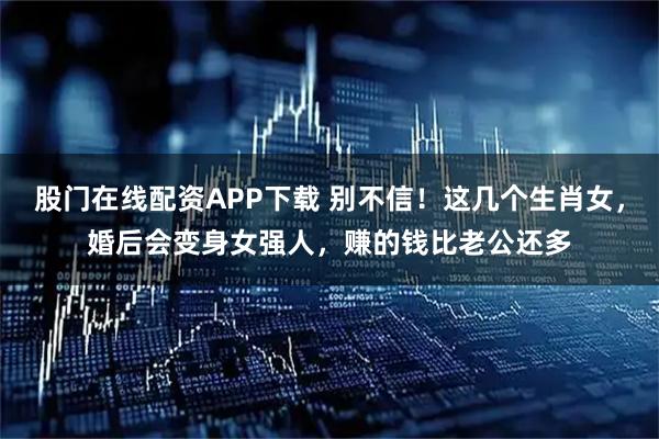 股门在线配资APP下载 别不信！这几个生肖女，婚后会变身女强人，赚的钱比老公还多