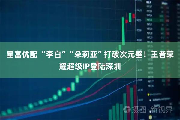 星富优配 “李白”“朵莉亚”打破次元壁！王者荣耀超级IP登陆深圳