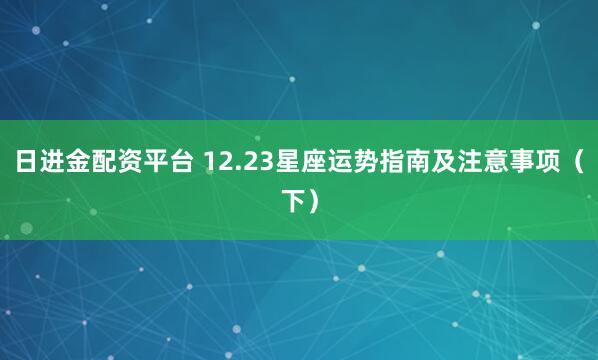日进金配资平台 12.23星座运势指南及注意事项（下）