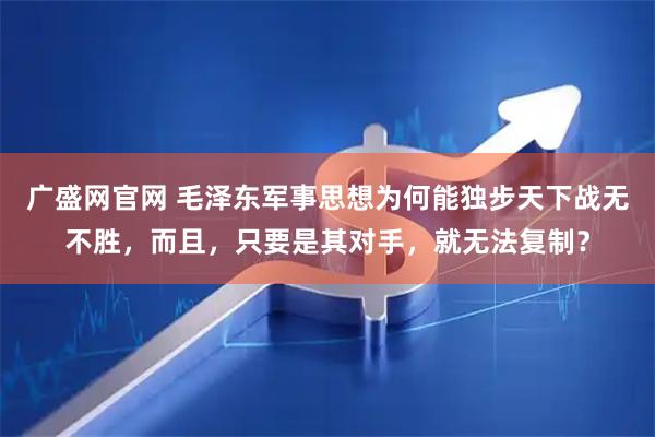 广盛网官网 毛泽东军事思想为何能独步天下战无不胜，而且，只要是其对手，就无法复制？