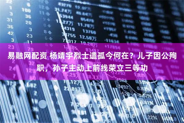 易融网配资 杨靖宇烈士遗孤今何在？儿子因公殉职，孙子主动上前线荣立三等功