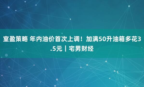 室盈策略 年内油价首次上调！加满50升油箱多花3.5元｜宅男财经