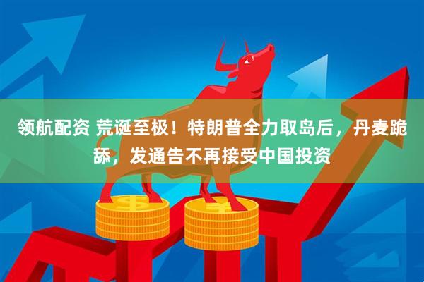 领航配资 荒诞至极！特朗普全力取岛后，丹麦跪舔，发通告不再接受中国投资
