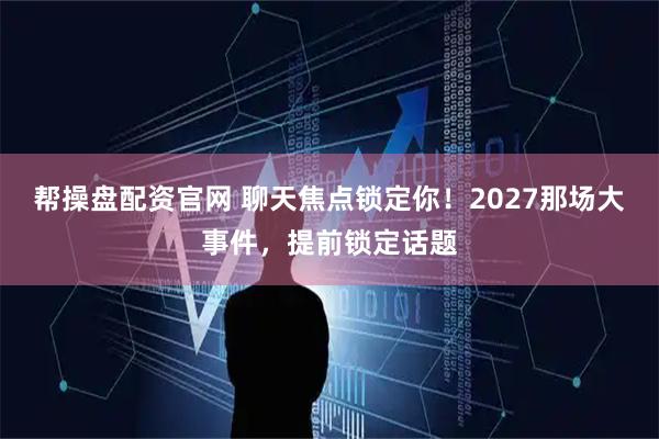 帮操盘配资官网 聊天焦点锁定你！2027那场大事件，提前锁定话题