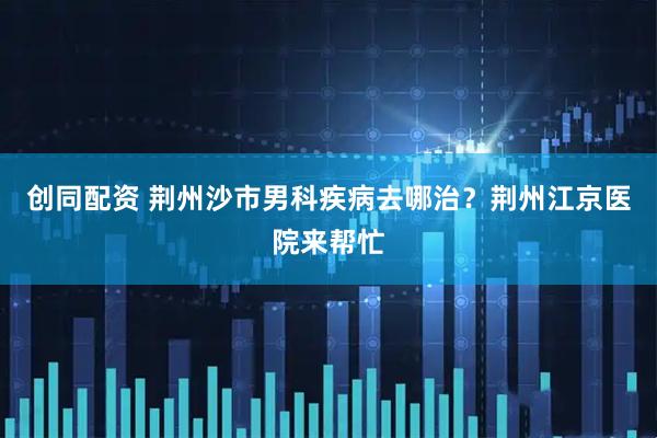 创同配资 荆州沙市男科疾病去哪治？荆州江京医院来帮忙