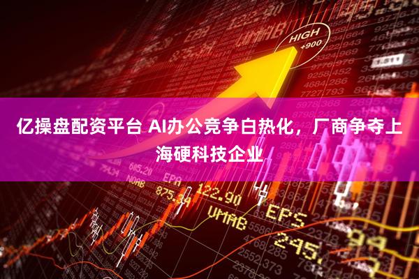 亿操盘配资平台 AI办公竞争白热化，厂商争夺上海硬科技企业