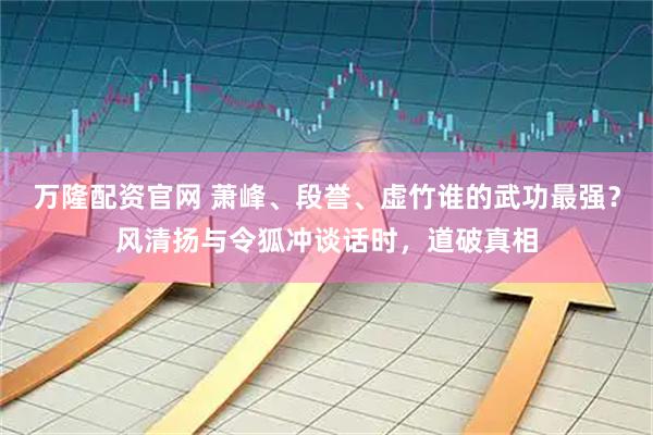 万隆配资官网 萧峰、段誉、虚竹谁的武功最强？风清扬与令狐冲谈话时，道破真相