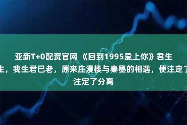 亚新T+0配资官网 《回到1995爱上你》君生我未生，我生君已老，原来庄漫樱与秦墨的相遇，便注定了分离