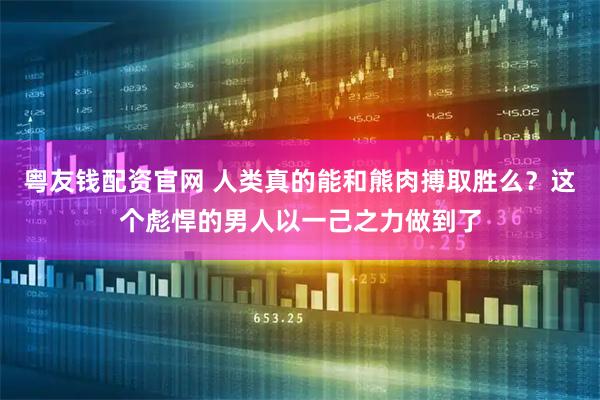 粤友钱配资官网 人类真的能和熊肉搏取胜么？这个彪悍的男人以一己之力做到了