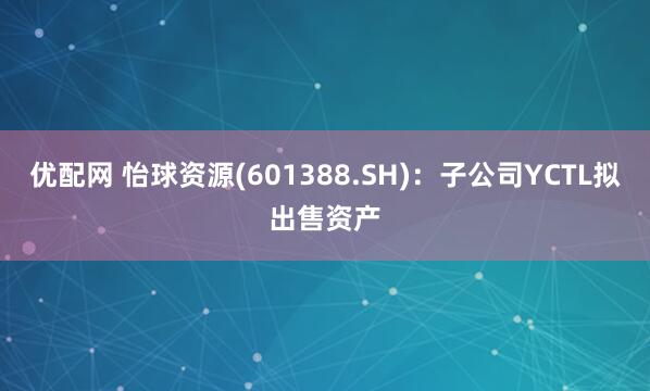 优配网 怡球资源(601388.SH)：子公司YCTL拟出售资产