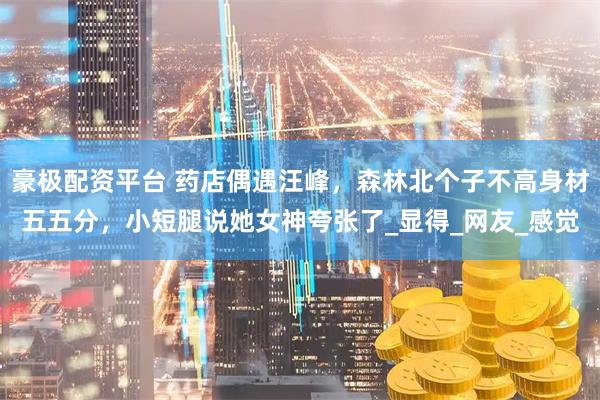 豪极配资平台 药店偶遇汪峰，森林北个子不高身材五五分，小短腿说她女神夸张了_显得_网友_感觉