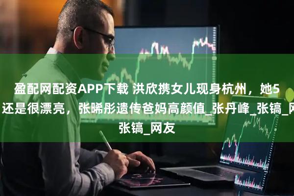 盈配网配资APP下载 洪欣携女儿现身杭州，她54岁还是很漂亮，张晞彤遗传爸妈高颜值_张丹峰_张镐_网友