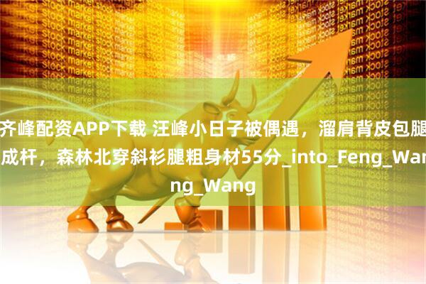 齐峰配资APP下载 汪峰小日子被偶遇，溜肩背皮包腿瘦成杆，森林北穿斜衫腿粗身材55分_into_Feng_Wang