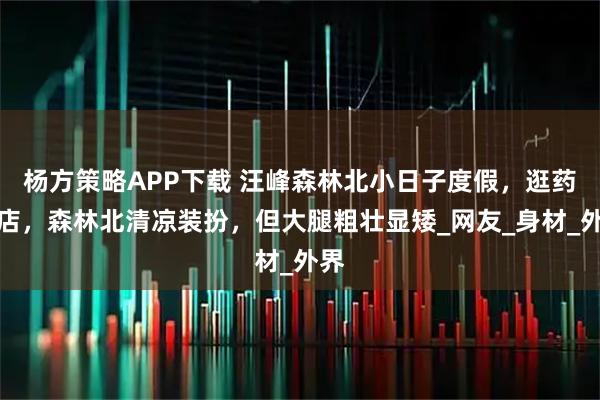 杨方策略APP下载 汪峰森林北小日子度假，逛药妆店，森林北清凉装扮，但大腿粗壮显矮_网友_身材_外界