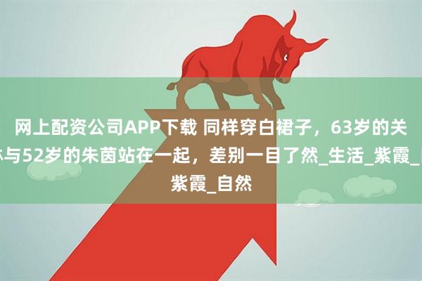 网上配资公司APP下载 同样穿白裙子，63岁的关之琳与52岁的朱茵站在一起，差别一目了然_生活_紫霞_自然