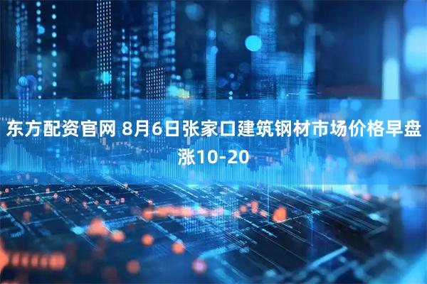 东方配资官网 8月6日张家口建筑钢材市场价格早盘涨10-20