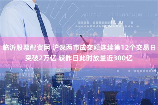临沂股票配资网 沪深两市成交额连续第12个交易日突破2万亿 较昨日此时放量近300亿