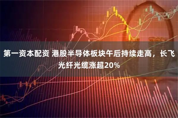 第一资本配资 港股半导体板块午后持续走高，长飞光纤光缆涨超20%