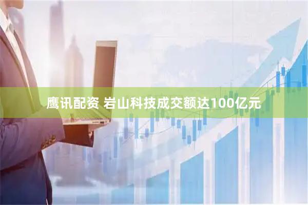 鹰讯配资 岩山科技成交额达100亿元