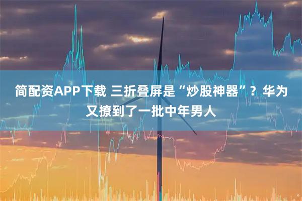 简配资APP下载 三折叠屏是“炒股神器”？华为又撩到了一批中年男人