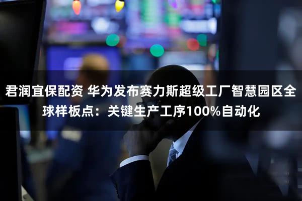 君润宜保配资 华为发布赛力斯超级工厂智慧园区全球样板点：关键生产工序100%自动化