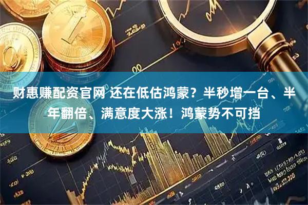 财惠赚配资官网 还在低估鸿蒙？半秒增一台、半年翻倍、满意度大涨！鸿蒙势不可挡
